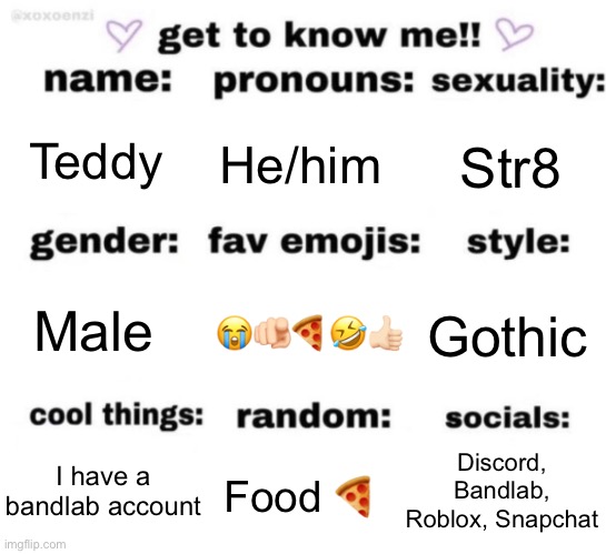 :) | Teddy; He/him; Str8; 😭🫵🏻🍕🤣👍🏻; Gothic; Male; Discord, Bandlab, Roblox, Snapchat; Food 🍕; I have a bandlab account | image tagged in get to know me but better | made w/ Imgflip meme maker