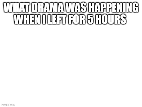 WHAT DRAMA WAS HAPPENING WHEN I LEFT FOR 5 HOURS | made w/ Imgflip meme maker