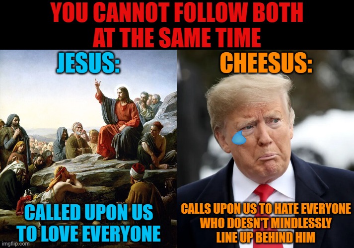 Choose one. And choose wisely. | YOU CANNOT FOLLOW BOTH
AT THE SAME TIME; JESUS:; CHEESUS:; CALLS UPON US TO HATE EVERYONE
WHO DOESN'T MINDLESSLY
LINE UP BEHIND HIM; CALLED UPON US
TO LOVE EVERYONE | image tagged in jesus christ,trump,maga,love,hate,two buttons | made w/ Imgflip meme maker