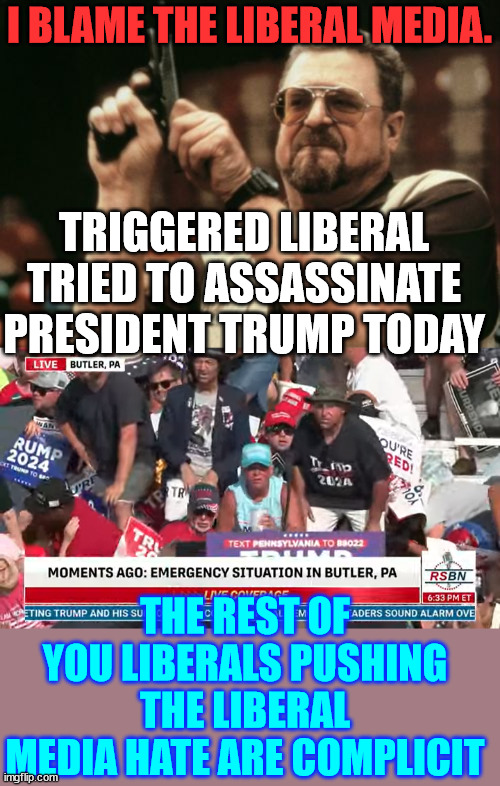 Triggered liberal tried to assassinate President Trump today | I BLAME THE LIBERAL MEDIA. TRIGGERED LIBERAL TRIED TO ASSASSINATE PRESIDENT TRUMP TODAY; THE REST OF YOU LIBERALS PUSHING THE LIBERAL MEDIA HATE ARE COMPLICIT | image tagged in memes,blame the hate spewed by the liberal media,the only way they can win this election,is through assassination | made w/ Imgflip meme maker