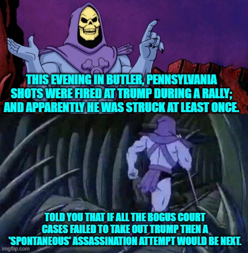 Yes, this really did just happen.  But nobody could possibly be surprised.  It WAS the next step. | THIS EVENING IN BUTLER, PENNSYLVANIA SHOTS WERE FIRED AT TRUMP DURING A RALLY; AND APPARENTLY HE WAS STRUCK AT LEAST ONCE. TOLD YOU THAT IF ALL THE BOGUS COURT CASES FAILED TO TAKE OUT TRUMP THEN A 'SPONTANEOUS' ASSASSINATION ATTEMPT WOULD BE NEXT. | image tagged in he man skeleton advices | made w/ Imgflip meme maker