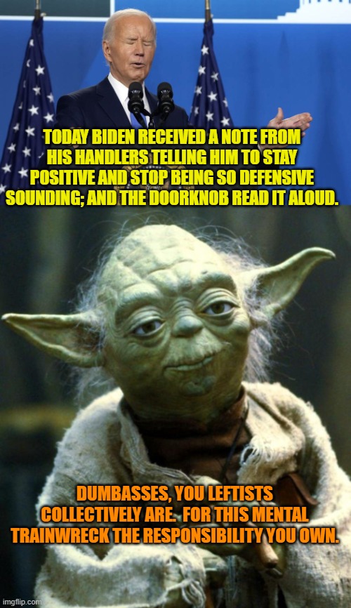 And all over your horror of 'Mean Tweets'. | TODAY BIDEN RECEIVED A NOTE FROM HIS HANDLERS TELLING HIM TO STAY POSITIVE AND STOP BEING SO DEFENSIVE SOUNDING; AND THE DOORKNOB READ IT ALOUD. DUMBASSES, YOU LEFTISTS COLLECTIVELY ARE.  FOR THIS MENTAL TRAINWRECK THE RESPONSIBILITY YOU OWN. | image tagged in star wars yoda | made w/ Imgflip meme maker