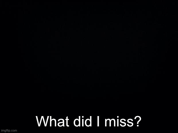 Black background | What did I miss? | image tagged in black background | made w/ Imgflip meme maker