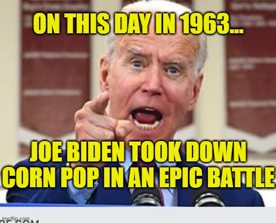 On this day in 1963, Joe Biden took down Corn Pop in an epic battle | ON THIS DAY IN 1963... JOE BIDEN TOOK DOWN CORN POP IN AN EPIC BATTLE | image tagged in joe biden no malarkey,corn pop,crazy joe biden stories,corn pop was a bad dude,political meme | made w/ Imgflip meme maker