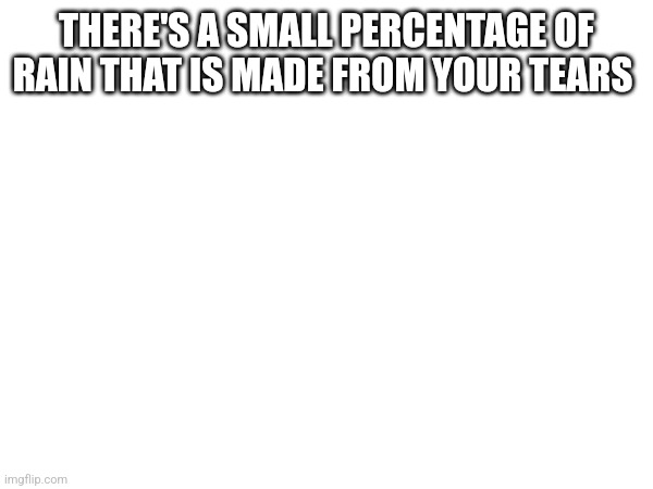 THERE'S A SMALL PERCENTAGE OF RAIN THAT IS MADE FROM YOUR TEARS | made w/ Imgflip meme maker