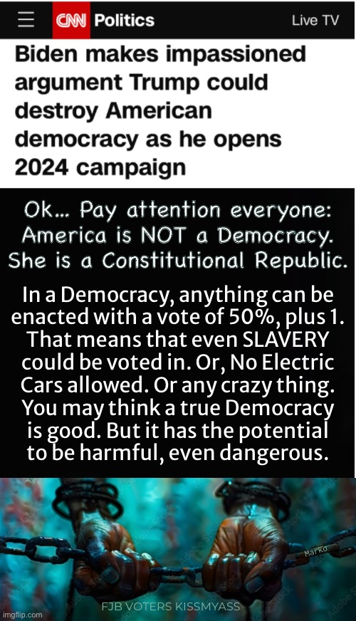 TRUMP!  —  The Destroyer | Ok… Pay attention everyone:
America is NOT a Democracy.
She is a Constitutional Republic. In a Democracy, anything can be
enacted with a vote of 50%, plus 1.
That means that even SLAVERY
could be voted in. Or, No Electric
Cars allowed. Or any crazy thing.
You may think a true Democracy
is good. But it has the potential
to be harmful, even dangerous. Marko; FJB VOTERS KISSMYASS | image tagged in memes,trump kills democracy | made w/ Imgflip meme maker