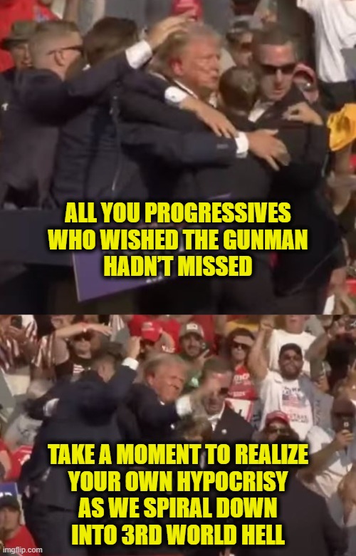 Owning your hypocrisy | ALL YOU PROGRESSIVES
WHO WISHED THE GUNMAN
HADN’T MISSED; TAKE A MOMENT TO REALIZE
YOUR OWN HYPOCRISY
AS WE SPIRAL DOWN
INTO 3RD WORLD HELL | image tagged in liberal hypocrisy | made w/ Imgflip meme maker