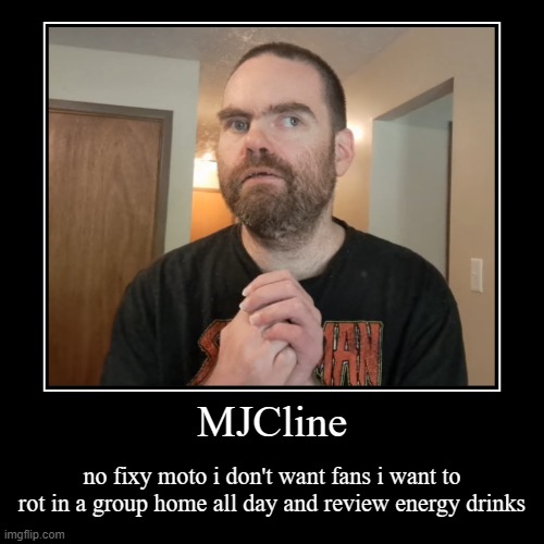 MJCline Demotivational | MJCline | no fixy moto i don't want fans i want to rot in a group home all day and review energy drinks | image tagged in funny,demotivationals,mjcline,mj cline,thiccimoto,lolcow | made w/ Imgflip demotivational maker