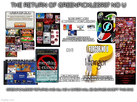 The Return of Greenpickles987 No U | THE RETURN OF GREENPICKLES987 NO U; GREENPICKLES987 RETURNS AND ALL NO U CARDS WILL BE BURNED EXCEPT THIS ONE | image tagged in blank white template | made w/ Imgflip meme maker