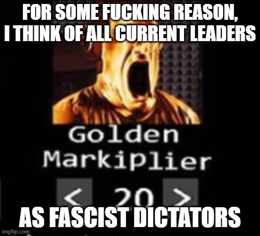 Golden Markiplier | FOR SOME FUCKING REASON, I THINK OF ALL CURRENT LEADERS; AS FASCIST DICTATORS | image tagged in golden markiplier | made w/ Imgflip meme maker