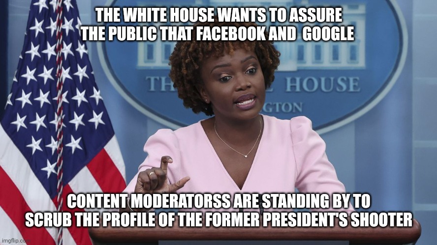 Trump Assassination Attempt | THE WHITE HOUSE WANTS TO ASSURE THE PUBLIC THAT FACEBOOK AND  GOOGLE; CONTENT MODERATORSS ARE STANDING BY TO SCRUB THE PROFILE OF THE FORMER PRESIDENT'S SHOOTER | image tagged in karine jean pierre,biden,trump,shooter,assassination,lgbtq | made w/ Imgflip meme maker