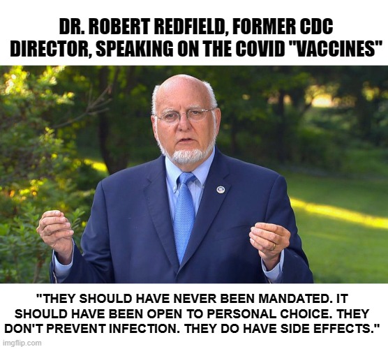 Dr. Redfield From CDC Says COVID Vaccines are Dangerous and Ineffective | DR. ROBERT REDFIELD, FORMER CDC DIRECTOR, SPEAKING ON THE COVID "VACCINES"; "THEY SHOULD HAVE NEVER BEEN MANDATED. IT SHOULD HAVE BEEN OPEN TO PERSONAL CHOICE. THEY DON'T PREVENT INFECTION. THEY DO HAVE SIDE EFFECTS." | image tagged in dr redfield cdc | made w/ Imgflip meme maker