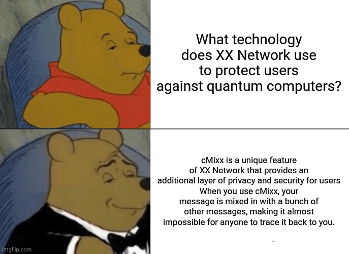 Why xx Network | What technology does XX Network use to protect users against quantum computers? cMixx is a unique feature of XX Network that provides an additional layer of privacy and security for users
When you use cMixx, your message is mixed in with a bunch of other messages, making it almost impossible for anyone to trace it back to you. | image tagged in memes,tuxedo winnie the pooh | made w/ Imgflip meme maker