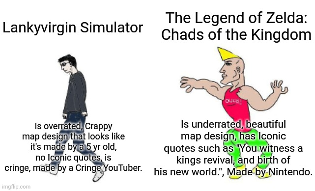 Virgin vs Chad | The Legend of Zelda: Chads of the Kingdom; Lankyvirgin Simulator; Is underrated, beautiful map design, has Iconic quotes such as "You witness a kings revival, and birth of his new world.", Made by Nintendo. Is overrated, Crappy map design that looks like it's made by a 5 yr old, no Iconic quotes, is cringe, made by a Cringe YouTuber. | image tagged in virgin vs chad | made w/ Imgflip meme maker