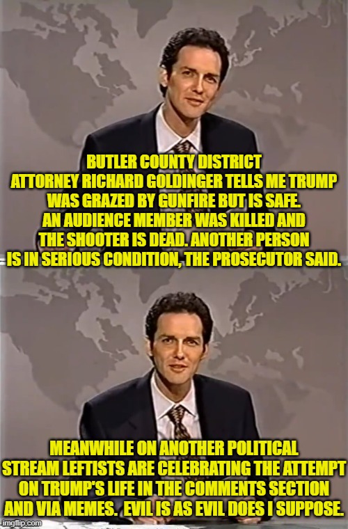 The Political Left is rampant evil.  Never doubt that. | BUTLER COUNTY DISTRICT ATTORNEY RICHARD GOLDINGER TELLS ME TRUMP WAS GRAZED BY GUNFIRE BUT IS SAFE. AN AUDIENCE MEMBER WAS KILLED AND THE SHOOTER IS DEAD. ANOTHER PERSON IS IN SERIOUS CONDITION, THE PROSECUTOR SAID. MEANWHILE ON ANOTHER POLITICAL STREAM LEFTISTS ARE CELEBRATING THE ATTEMPT ON TRUMP'S LIFE IN THE COMMENTS SECTION AND VIA MEMES.  EVIL IS AS EVIL DOES I SUPPOSE. | image tagged in weekend update with norm | made w/ Imgflip meme maker