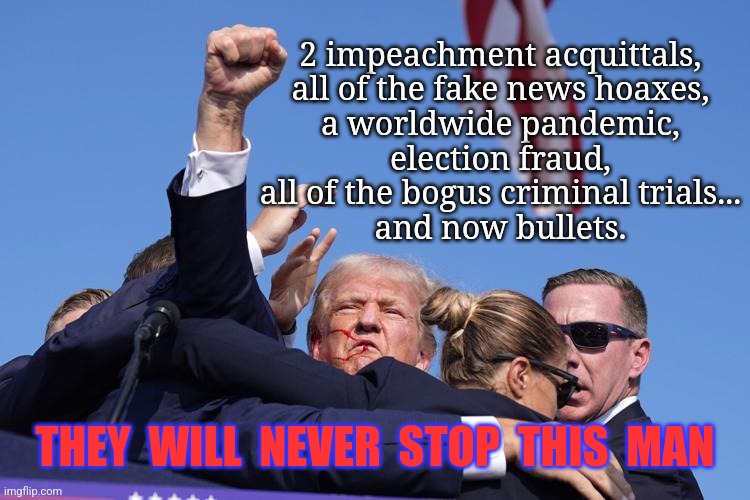 Did we need more proof that dems/libs have hate-filled hearts? | 2 impeachment acquittals,
all of the fake news hoaxes,
a worldwide pandemic,
election fraud,
all of the bogus criminal trials...
and now bullets. THEY  WILL  NEVER  STOP  THIS  MAN | image tagged in trump shot,trump 2024,hillary for prison,triggered liberal,killary,violence is never the answer | made w/ Imgflip meme maker