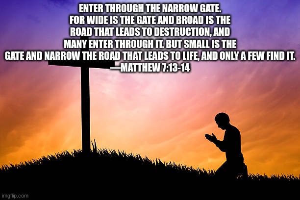 ENTER THROUGH THE NARROW GATE. FOR WIDE IS THE GATE AND BROAD IS THE ROAD THAT LEADS TO DESTRUCTION, AND MANY ENTER THROUGH IT. BUT SMALL IS THE GATE AND NARROW THE ROAD THAT LEADS TO LIFE, AND ONLY A FEW FIND IT.
—MATTHEW 7:13-14 | made w/ Imgflip meme maker