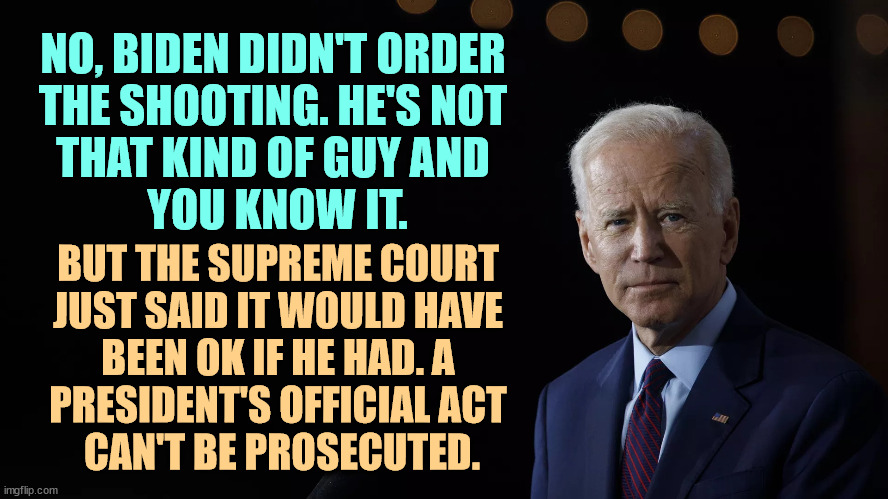 NO, BIDEN DIDN'T ORDER 
THE SHOOTING. HE'S NOT 
THAT KIND OF GUY AND 
YOU KNOW IT. BUT THE SUPREME COURT 
JUST SAID IT WOULD HAVE 
BEEN OK IF HE HAD. A 
PRESIDENT'S OFFICIAL ACT 
CAN'T BE PROSECUTED. | image tagged in biden,you are a good man thank you,trump,assassination,supreme court | made w/ Imgflip meme maker