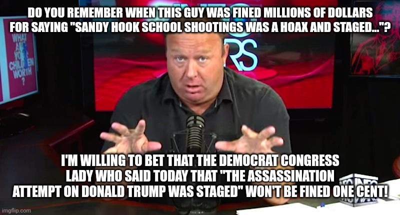 alex jones | DO YOU REMEMBER WHEN THIS GUY WAS FINED MILLIONS OF DOLLARS FOR SAYING "SANDY HOOK SCHOOL SHOOTINGS WAS A HOAX AND STAGED..."? I'M WILLING TO BET THAT THE DEMOCRAT CONGRESS LADY WHO SAID TODAY THAT "THE ASSASSINATION ATTEMPT ON DONALD TRUMP WAS STAGED" WON'T BE FINED ONE CENT! | image tagged in alex jones | made w/ Imgflip meme maker