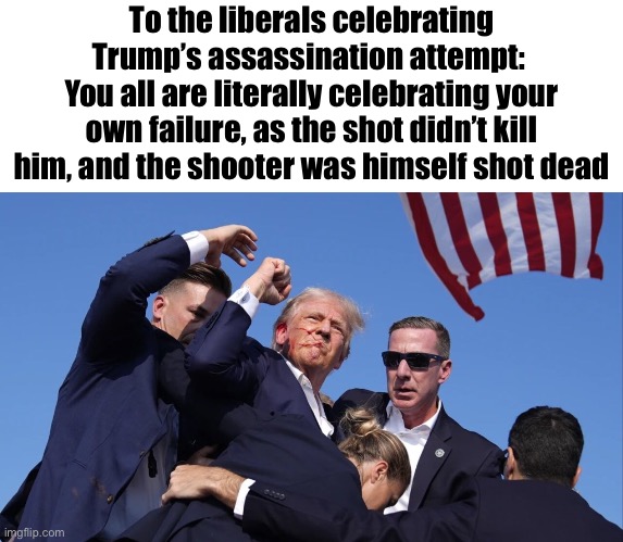 Keep in mind, you’re celebrating your failure | To the liberals celebrating Trump’s assassination attempt: 
You all are literally celebrating your own failure, as the shot didn’t kill him, and the shooter was himself shot dead | image tagged in trump assassination attempt | made w/ Imgflip meme maker