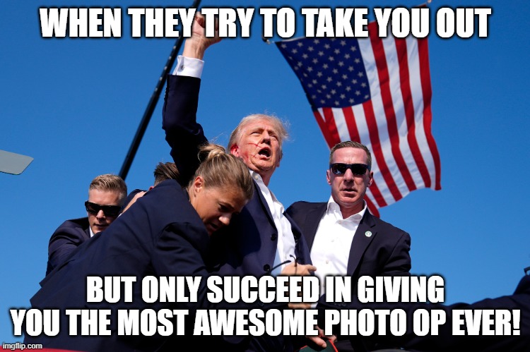 Trump!!! | WHEN THEY TRY TO TAKE YOU OUT; BUT ONLY SUCCEED IN GIVING YOU THE MOST AWESOME PHOTO OP EVER! | image tagged in trump,president,photo of the day,trump 2024,shooting,usa | made w/ Imgflip meme maker