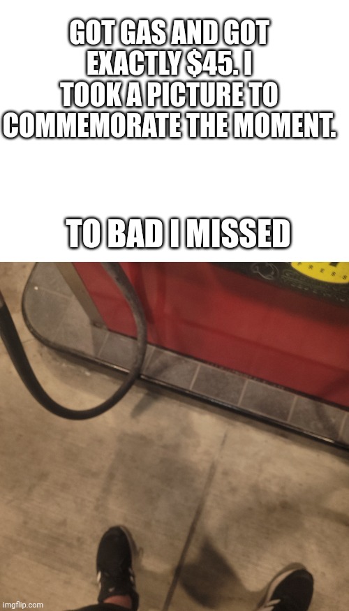 Big sadge | GOT GAS AND GOT EXACTLY $45. I TOOK A PICTURE TO COMMEMORATE THE MOMENT. TO BAD I MISSED | image tagged in blank white template,satisfying,funny | made w/ Imgflip meme maker