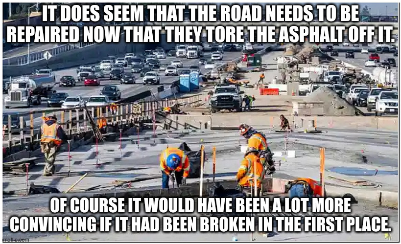 road under construction | IT DOES SEEM THAT THE ROAD NEEDS TO BE REPAIRED NOW THAT THEY TORE THE ASPHALT OFF IT. OF COURSE IT WOULD HAVE BEEN A LOT MORE CONVINCING IF IT HAD BEEN BROKEN IN THE FIRST PLACE. | image tagged in road under construction | made w/ Imgflip meme maker