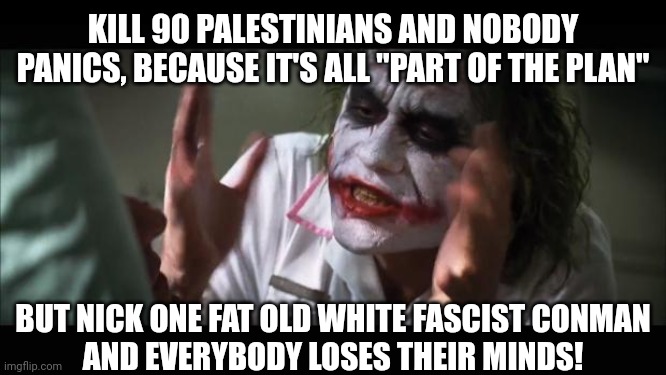 Maybe their minds are already lost. | KILL 90 PALESTINIANS AND NOBODY PANICS, BECAUSE IT'S ALL "PART OF THE PLAN"; BUT NICK ONE FAT OLD WHITE FASCIST CONMAN
AND EVERYBODY LOSES THEIR MINDS! | image tagged in palestinian lives matter,more than trump's,priorities,morality,control | made w/ Imgflip meme maker