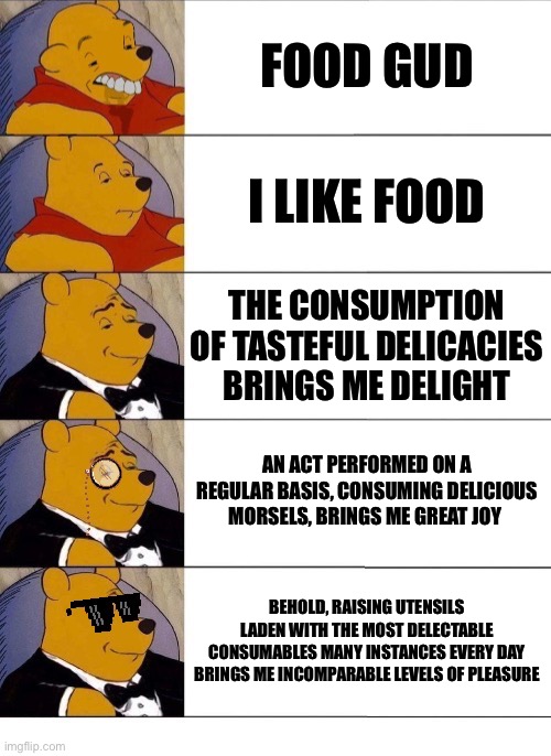 Food | FOOD GUD; I LIKE FOOD; THE CONSUMPTION OF TASTEFUL DELICACIES BRINGS ME DELIGHT; AN ACT PERFORMED ON A REGULAR BASIS, CONSUMING DELICIOUS MORSELS, BRINGS ME GREAT JOY; BEHOLD, RAISING UTENSILS LADEN WITH THE MOST DELECTABLE CONSUMABLES MANY INSTANCES EVERY DAY BRINGS ME INCOMPARABLE LEVELS OF PLEASURE | image tagged in winnie the pooh v 20 | made w/ Imgflip meme maker