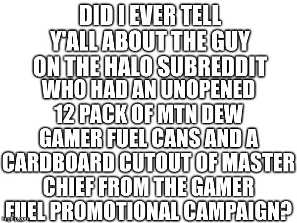 DID I EVER TELL Y'ALL ABOUT THE GUY ON THE HALO SUBREDDIT; WHO HAD AN UNOPENED 12 PACK OF MTN DEW GAMER FUEL CANS AND A CARDBOARD CUTOUT OF MASTER CHIEF FROM THE GAMER FUEL PROMOTIONAL CAMPAIGN? | made w/ Imgflip meme maker