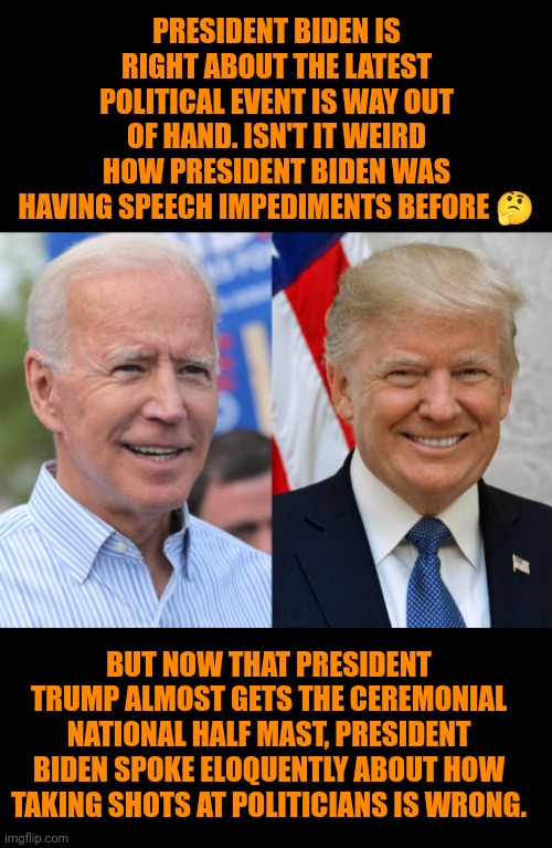 Funny | PRESIDENT BIDEN IS RIGHT ABOUT THE LATEST POLITICAL EVENT IS WAY OUT OF HAND. ISN'T IT WEIRD HOW PRESIDENT BIDEN WAS HAVING SPEECH IMPEDIMENTS BEFORE 🤔; BUT NOW THAT PRESIDENT TRUMP ALMOST GETS THE CEREMONIAL NATIONAL HALF MAST, PRESIDENT BIDEN SPOKE ELOQUENTLY ABOUT HOW TAKING SHOTS AT POLITICIANS IS WRONG. | image tagged in funny,miraculous,president trump,president_joe_biden,election,campaign | made w/ Imgflip meme maker