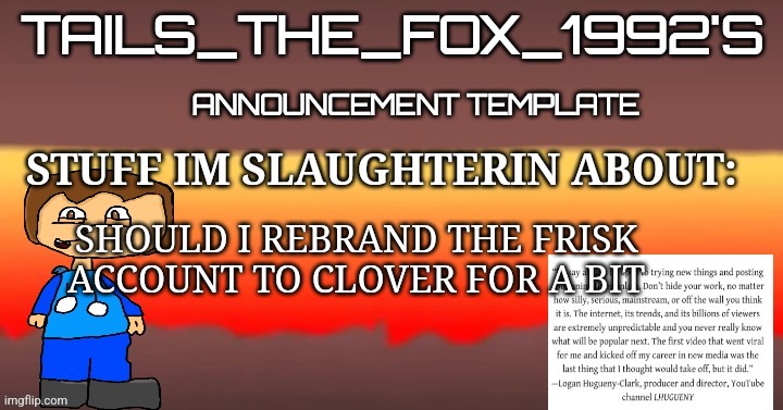 Tails_the_fox_1992s SOU template | SHOULD I REBRAND THE FRISK ACCOUNT TO CLOVER FOR A BIT | image tagged in tails_the_fox_1992s sou template | made w/ Imgflip meme maker