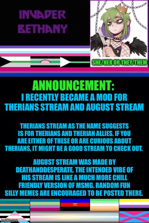 Update: 2 streams I recently became mod of (links in the comments) | I RECENTLY BECAME A MOD FOR THERIANS STREAM AND AUGUST STREAM; THERIANS STREAM AS THE NAME SUGGESTS IS FOR THERIANS AND THERIAN ALLIES. IF YOU ARE EITHER OF THESE OR ARE CURIOUS ABOUT THERIANS, IT MIGHT BE A GOOD STREAM TO CHECK OUT. AUGUST STREAM WAS MADE BY DEATHANDDESPERATE. THE INTENDED VIBE OF HIS STREAM IS LIKE A MUCH MORE CHILL FRIENDLY VERSION OF MSMG. RANDOM FUN SILLY MEMES ARE ENCOURAGED TO BE POSTED THERE. | image tagged in announcement,update,mods,imgflip mods,therians,august | made w/ Imgflip meme maker