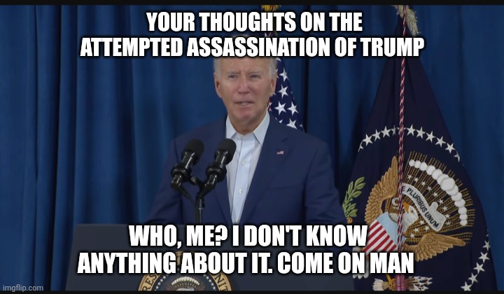 Biden on the attempted assassination | YOUR THOUGHTS ON THE ATTEMPTED ASSASSINATION OF TRUMP; WHO, ME? I DON'T KNOW ANYTHING ABOUT IT. COME ON MAN | image tagged in stupid liberals,dirty,butthurt liberals,you stupid shit,losers,asshole | made w/ Imgflip meme maker