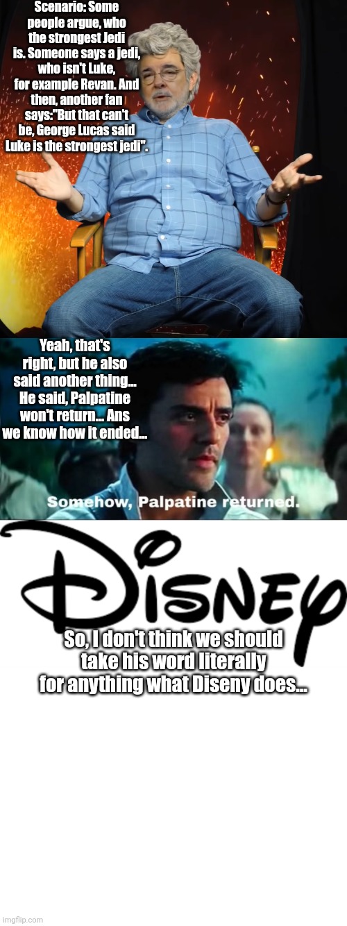 Star Wars: Disney does, what it wants | Scenario: Some people argue, who the strongest Jedi is. Someone says a jedi, who isn't Luke, for example Revan. And then, another fan says:"But that can't be, George Lucas said Luke is the strongest jedi". Yeah, that's right, but he also said another thing... He said, Palpatine won't return... Ans we know how it ended... So, I don't think we should take his word literally for anything what Diseny does... | image tagged in george lucas you see what i mean,somehow palpatine returned with text,disney logo | made w/ Imgflip meme maker