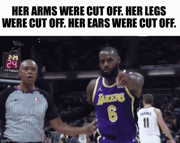 He said the n wodr | HER ARMS WERE CUT OFF. HER LEGS WERE CUT OFF. HER EARS WERE CUT OFF. | image tagged in he said the n wodr | made w/ Imgflip meme maker