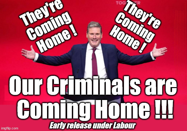 Starmer - Early release for Criminals - Country First Eh? | They're 
Coming 
Home ! They're
Coming
Home ! STARMER - SOFT ON CRIME? Country First, Party Second Eh??? Prisoner Early Release -; How many UK citizens will become victims of crime. . . As a direct result of Starmers early release of criminals? Starmer - week 1 as PM; Scrap Rwanda Plan - More Deaths; Early release of Prisoners; Can't blame Starmer QC; Rachel Reeves, Labour's 'TAXBOT'; IF YOU HAVE PERSONAL SAVINGS; LABOURS TAX PROPOSALS WILL RESULT IN =; Labours new 'DEATH TAX'; RACHEL REEVES Labours new; 'DEATH TAX' ? 12x new taxes Pensions & Inheritance? Starmer's coming after your pension? Lady Victoria Starmer; CORBYN EXPELLED; Labour pledge 'Urban centres' to help house 'Our Fair Share' of our new Migrant friends; New Home for our New Immigrant Friends !!! The only way to keep the illegal immigrants in the UK; CITIZENSHIP FOR ALL; ; Amnesty For all Illegals; Sir Keir Starmer MP; Muslim Votes Matter; Blood on Starmers hands? Burnham; Taxi for Rayner ? #RR4PM;100's more Tax collectors; Higher Taxes Under Labour; We're Coming for You; Labour pledges to clamp down on Tax Dodgers; Higher Taxes under Labour; Rachel Reeves Angela Rayner Bovvered? Higher Taxes under Labour; Risks of voting Labour; * EU Re entry? * Mass Immigration? * Build on Greenbelt? * Rayner as our PM? * Ulez 20 mph fines? * Higher taxes? * UK Flag change? * Muslim takeover? * End of Christianity? * Economic collapse? TRIPLE LOCK' Anneliese Dodds Rwanda plan Quid Pro Quo UK/EU Illegal Migrant Exchange deal; UK not taking its fair share, EU Exchange Deal = People Trafficking !!! Starmer to Betray Britain, #Burden Sharing #Quid Pro Quo #100,000; #Immigration #Starmerout #Labour #wearecorbyn #KeirStarmer #DianeAbbott #McDonnell #cultofcorbyn #labourisdead #labourracism #socialistsunday #nevervotelabour #socialistanyday #Antisemitism #Savile #SavileGate #Paedo #Worboys #GroomingGangs #Paedophile #IllegalImmigration #Immigrants #Invasion #Starmeriswrong #SirSoftie #SirSofty #Blair #Steroids AKA Keith ABBOTT BACK; Union Jack Flag in election campaign material; Concerns raised by Black, Asian and Minority ethnic BAMEgroup & activists; Capt U-Turn; Hunt down Tax Dodgers; Higher tax under Labour Sorry about the fatalities; Are you really going to trust Labour with your vote? Pension Triple Lock;; 'Our Fair Share'; Angela Rayner: new towns; Rachel Reeves; I'M COMING FOR YOU; Reeves the 'Raider'; Programmed to raid your Personal Savings; RNLI #NotMyPM; When will Rachel Reeves start selling of our country's gold reserve; should have voted Conservative; Another 'Fire Sale' under Labour? He did his level best to keep people out of prison !!! 'WERE SO MANY SEATS STOLEN' 'BY VOTES SO FEW'; Country 1st, Party 2nd eh??? Record illegal Migrants; Soft on the Causes of Crime? Our Criminals are 
Coming Home !!! Early release under Labour | image tagged in illegal immigration,labourisdead,stop boats rwanda,palestine hamas muslim vote,starmer early release,starmer crime | made w/ Imgflip meme maker