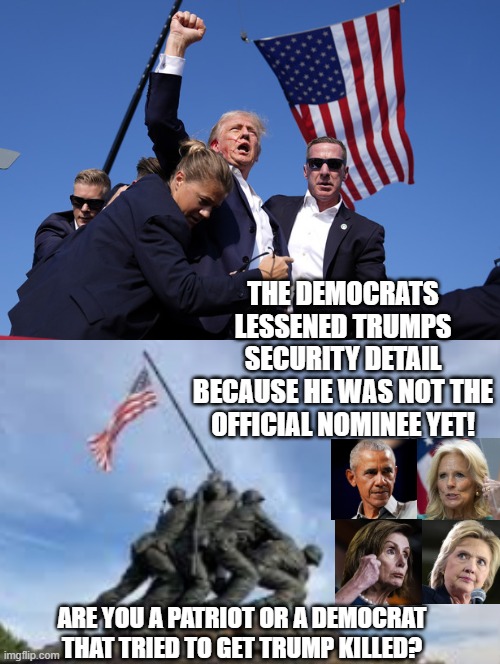Are you a patriot or a democrat that tried to get Trump killed? | THE DEMOCRATS LESSENED TRUMPS SECURITY DETAIL BECAUSE HE WAS NOT THE OFFICIAL NOMINEE YET! ARE YOU A PATRIOT OR A DEMOCRAT THAT TRIED TO GET TRUMP KILLED? | image tagged in assassination,scumbag,this is worthless,liberal hypocrisy | made w/ Imgflip meme maker
