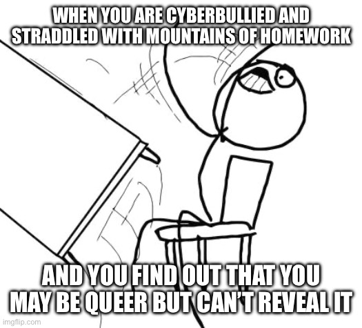 Table Flip Guy Meme | WHEN YOU ARE CYBERBULLIED AND STRADDLED WITH MOUNTAINS OF HOMEWORK; AND YOU FIND OUT THAT YOU MAY BE QUEER BUT CAN’T REVEAL IT | image tagged in memes,table flip guy | made w/ Imgflip meme maker