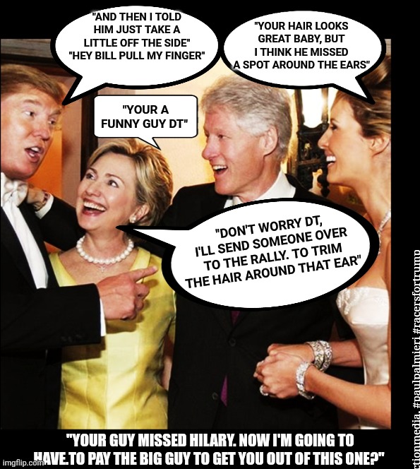 Another day in the life of Hilary Clinton, payoffs, mayhem, premeditation, and the Usual Suspects | "YOUR HAIR LOOKS GREAT BABY, BUT I THINK HE MISSED A SPOT AROUND THE EARS"; "AND THEN I TOLD HIM JUST TAKE A LITTLE OFF THE SIDE" "HEY BILL PULL MY FINGER"; "YOUR A FUNNY GUY DT"; "DON'T WORRY DT, I'LL SEND SOMEONE OVER TO THE RALLY. TO TRIM THE HAIR AROUND THAT EAR"; #raceproductionmedia, #paulpalmieri #racersfortrump; "YOUR GUY MISSED HILARY. NOW I'M GOING TO HAVE.TO PAY THE BIG GUY TO GET YOU OUT OF THIS ONE?" | made w/ Imgflip meme maker