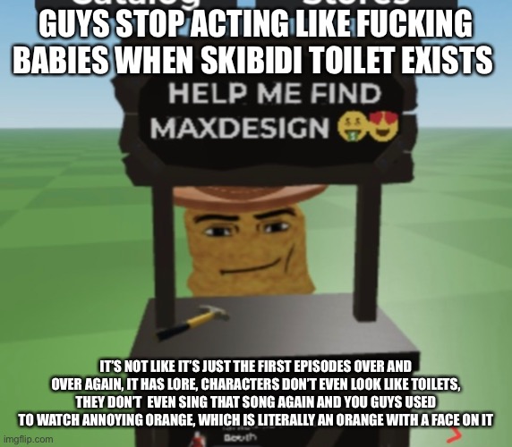 GUYS STOP ACTING LIKE FUCKING BABIES WHEN SKIBIDI TOILET EXISTS; IT’S NOT LIKE IT’S JUST THE FIRST EPISODES OVER AND OVER AGAIN, IT HAS LORE, CHARACTERS DON’T EVEN LOOK LIKE TOILETS, THEY DON’T  EVEN SING THAT SONG AGAIN AND YOU GUYS USED TO WATCH ANNOYING ORANGE, WHICH IS LITERALLY AN ORANGE WITH A FACE ON IT | made w/ Imgflip meme maker