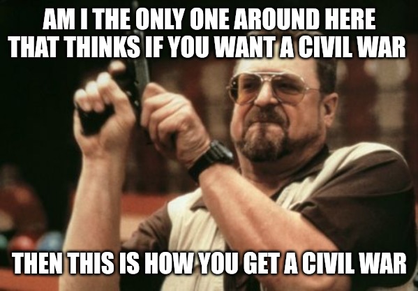 Civil War | AM I THE ONLY ONE AROUND HERE THAT THINKS IF YOU WANT A CIVIL WAR; THEN THIS IS HOW YOU GET A CIVIL WAR | image tagged in memes,am i the only one around here,civil war,american civil war,sad but true | made w/ Imgflip meme maker