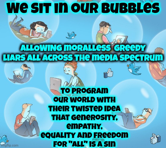 All Bubbles Burst | We sit in our bubbles; ALLOWING moralless  greedy liars all across the media spectrum; to program our world with their twisted idea that generosity, empathy, equality and freedom for "All" is a sin | image tagged in people in bubbles,wake up,the great awakening,social media,media lies,memes | made w/ Imgflip meme maker