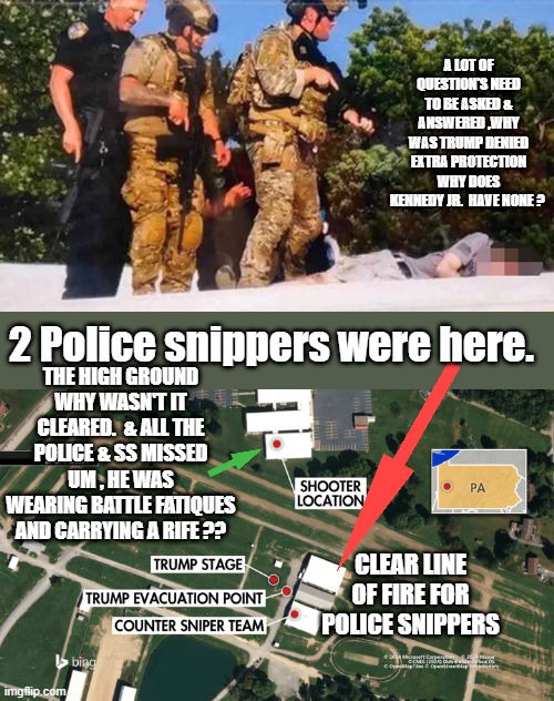 I have a lot of question's how about YOU ? | A LOT OF QUESTION'S NEED TO BE ASKED & ANSWERED ,WHY WAS TRUMP DENIED EXTRA PROTECTION WHY DOES KENNEDY JR.  HAVE NONE ? THE HIGH GROUND WHY WASN'T IT CLEARED.  & ALL THE POLICE & SS MISSED UM , HE WAS WEARING BATTLE FATIQUES AND CARRYING A RIFE ?? 2 Police snippers were here. CLEAR LINE OF FIRE FOR POLICE SNIPPERS | made w/ Imgflip meme maker