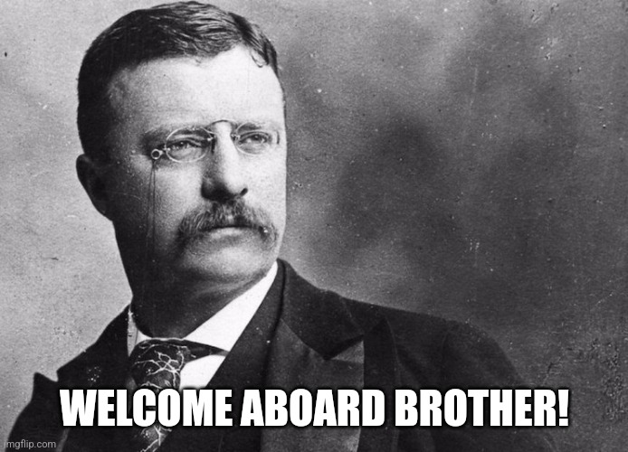 Theodore Roosevelt | WELCOME ABOARD BROTHER! | image tagged in theodore roosevelt | made w/ Imgflip meme maker