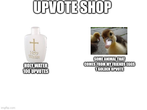 I ran a shop, maybe get your own upvotes to buy this, a golden upvote is 1000 upvotes | UPVOTE SHOP; SOME ANIMAL THAT COMES FROM MY FRIENDS EGGS
1 GOLDEN UPVOTE; HOLY WATER
100 UPVOTES | made w/ Imgflip meme maker