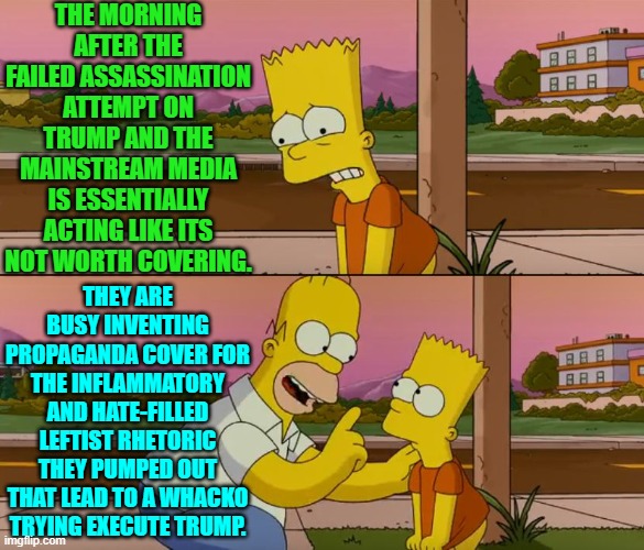 Yep they shifted into traditional leftist media CYA mode.  No time for actual news reporting. | THE MORNING AFTER THE FAILED ASSASSINATION ATTEMPT ON TRUMP AND THE MAINSTREAM MEDIA IS ESSENTIALLY ACTING LIKE ITS NOT WORTH COVERING. THEY ARE BUSY INVENTING PROPAGANDA COVER FOR THE INFLAMMATORY AND HATE-FILLED LEFTIST RHETORIC THEY PUMPED OUT THAT LEAD TO A WHACKO TRYING EXECUTE TRUMP. | image tagged in simpsons so far | made w/ Imgflip meme maker