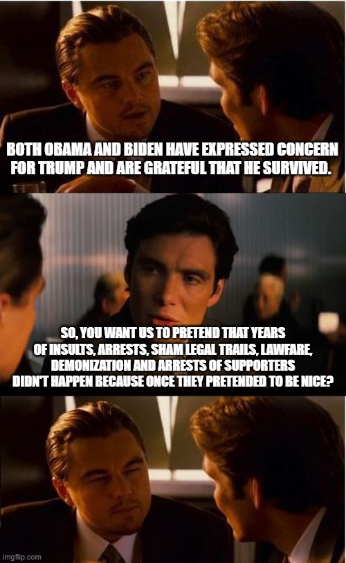 We know you and will not forgive you | BOTH OBAMA AND BIDEN HAVE EXPRESSED CONCERN FOR TRUMP AND ARE GRATEFUL THAT HE SURVIVED. SO, YOU WANT US TO PRETEND THAT YEARS OF INSULTS, ARRESTS, SHAM LEGAL TRAILS, LAWFARE, DEMONIZATION AND ARRESTS OF SUPPORTERS DIDN'T HAPPEN BECAUSE ONCE THEY PRETENDED TO BE NICE? | image tagged in memes,inception,zero forgiveness,democrat war on america,democrat hypocrisy,we know you | made w/ Imgflip meme maker