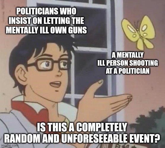 Maybe they'll start to learn that actions have consequences? | POLITICIANS WHO INSIST ON LETTING THE MENTALLY ILL OWN GUNS; A MENTALLY ILL PERSON SHOOTING AT A POLITICIAN; IS THIS A COMPLETELY RANDOM AND UNFORESEEABLE EVENT? | image tagged in memes,is this a pigeon,scumbag republicans,terrorists,trailer trash,jeffrey epstein | made w/ Imgflip meme maker