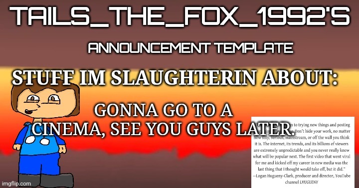 Tails_the_fox_1992s SOU template | GONNA GO TO A CINEMA, SEE YOU GUYS LATER. | image tagged in tails_the_fox_1992s sou template | made w/ Imgflip meme maker